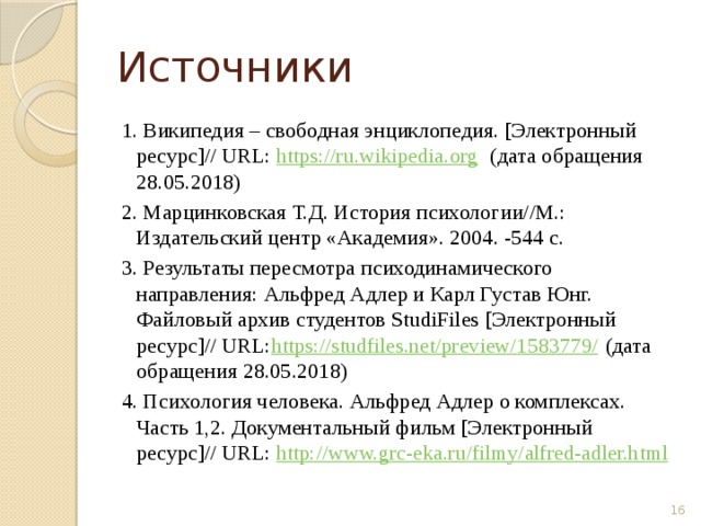 Источники 1. Википедия – свободная энциклопедия. [Электронный ресурс]// URL: https://ru.wikipedia.org (дата обращения 28.05.2018) 2. Марцинковская Т.Д. История психологии//М.: Издательский центр «Академия». 2004. -544 с. 3. Результаты пересмотра психодинамического направления: Альфред Адлер и Карл Густав Юнг. Файловый архив студентов StudiFiles [Электронный ресурс]// URL: https://studfiles.net/preview/1583779/ (дата обращения 28.05.2018) 4. Психология человека. Альфред Адлер о комплексах. Часть 1,2. Документальный фильм [Электронный ресурс]// URL: http://www.grc-eka.ru/filmy/alfred-adler.html  