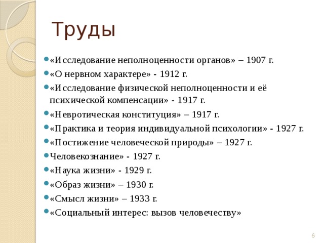 Труды «Исследование неполноценности органов» – 1907 г. «О нервном характере» - 1912 г. «Исследование физической неполноценности и её психической компенсации» - 1917 г. «Невротическая конституция» – 1917 г. «Практика и теория индивидуальной психологии» - 1927 г. «Постижение человеческой природы» – 1927 г. Человекознание» - 1927 г. «Наука жизни» - 1929 г. «Образ жизни» – 1930 г. «Смысл жизни» – 1933 г. «Социальный интерес: вызов человечеству»  