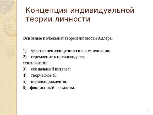 Концепция индивидуальной теории личности Основные положения теории личности Адлера: 1) чувство неполноценности и компенсация; 2) стремление к превосходству; стиль жизни; 3) социальный интерес; 4) творческое Я; 5) порядок рождения; 6) фикционный финализм.  