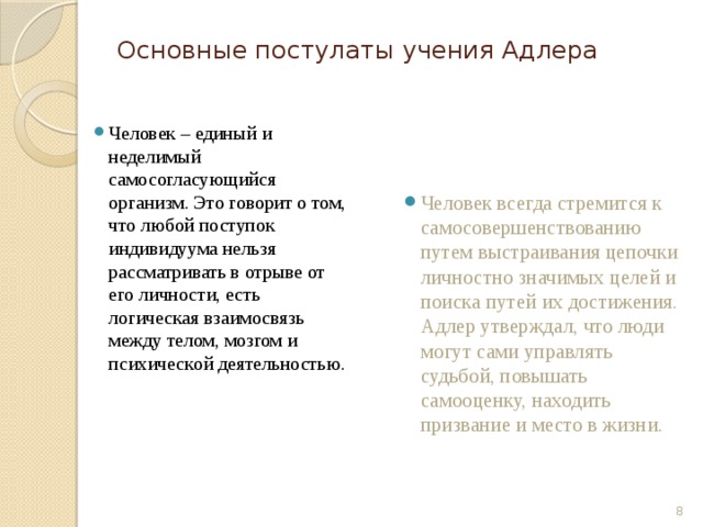 Основные постулаты учения Адлера Человек – единый и неделимый самосогласующийся организм. Это говорит о том, что любой поступок индивидуума нельзя рассматривать в отрыве от его личности, есть логическая взаимосвязь между телом, мозгом и психической деятельностью. Человек всегда стремится к самосовершенствованию путем выстраивания цепочки личностно значимых целей и поиска путей их достижения. Адлер утверждал, что люди могут сами управлять судьбой, повышать самооценку, находить призвание и место в жизни.  