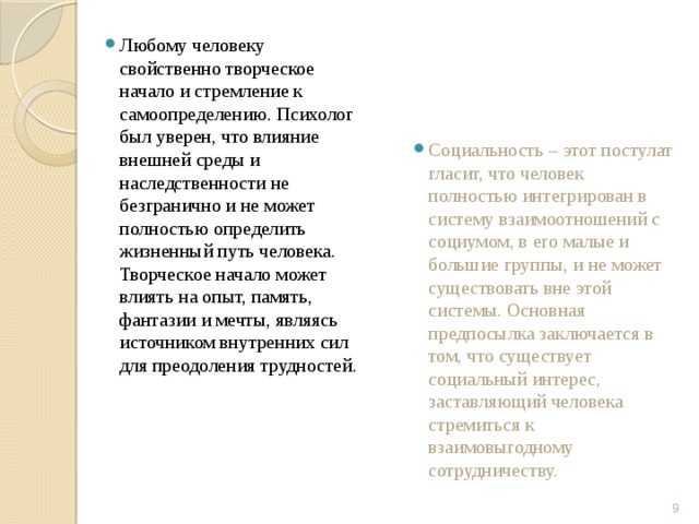 Любому человеку свойственно творческое начало и стремление к самоопределению. Психолог был уверен, что влияние внешней среды и наследственности не безгранично и не может полностью определить жизненный путь человека. Творческое начало может влиять на опыт, память, фантазии и мечты, являясь источником внутренних сил для преодоления трудностей. Социальность – этот постулат гласит, что человек полностью интегрирован в систему взаимоотношений с социумом, в его малые и большие группы, и не может существовать вне этой системы. Основная предпосылка заключается в том, что существует социальный интерес, заставляющий человека стремиться к взаимовыгодному сотрудничеству.  