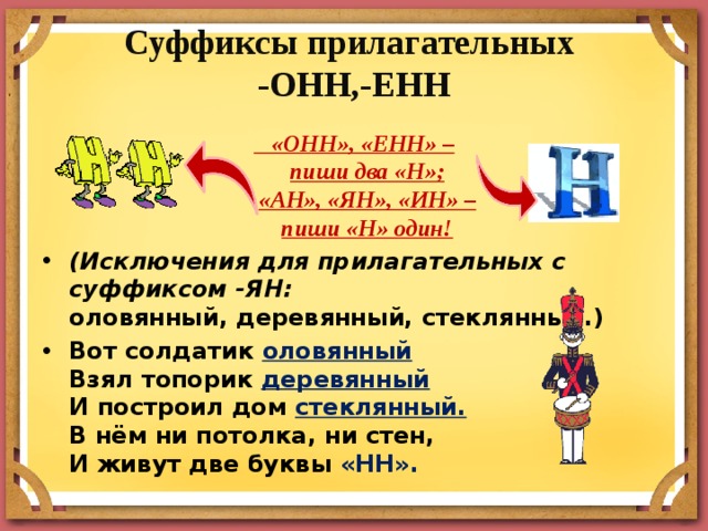 Суффиксы прилагательных  -ОНН,-ЕНН    «ОНН», «ЕНН» –  пиши два «Н»;  «АН», «ЯН», «ИН» –  пиши «Н» один! (Исключения для прилагательных с суффиксом -ЯН:  оловянный, деревянный, стеклянный.) Вот солдатик оловянный  Взял топорик деревянный  И построил дом стеклянный.  В нём ни потолка, ни стен,  И живут две буквы «НН». 
