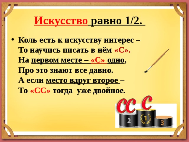 Искусство равно 1/2.         Коль есть к искусству интерес –  То научись писать в нём «С».  На первом месте – «С» одно ,  Про это знают все давно.  А если место вдруг второе –  То «СС» тогда уже двойное. 