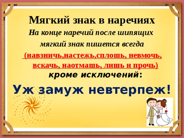 Мягкий знак в наречиях   На конце наречий после шипящих мягкий знак пишется всегда   (навзничь,настежь,сплошь, невмочь, вскачь, наотмашь, лишь и прочь)  кроме исключений : Уж замуж невтерпеж! 