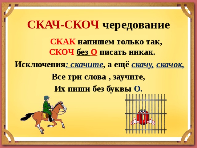 СКАЧ-СКОЧ чередование    СКАК напишем только так,  СКОЧ без О писать никак.   Исключения : скачите , а ещё скачу,  скачок, Все три слова , заучите, Их пиши без буквы О. 