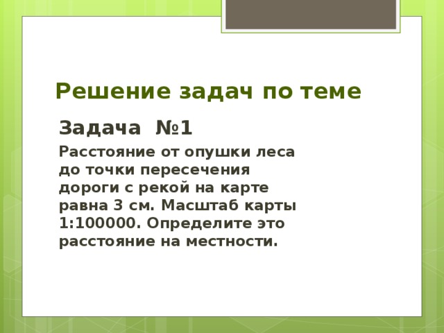 Решение задач по теме Задача №1 Расстояние от опушки леса до точки пересечения дороги с рекой на карте равна 3 см. Масштаб карты 1:100000. Определите это расстояние на местности. 