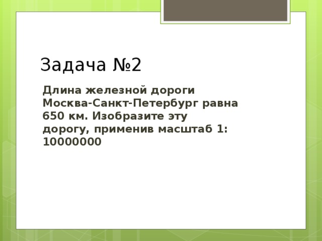 Задача №2 Длина железной дороги Москва-Санкт-Петербург равна 650 км. Изобразите эту дорогу, применив масштаб 1: 10000000  