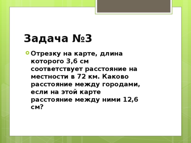 Задача №3 Отрезку на карте, длина которого 3,6 см соответствует расстояние на местности в 72 км. Каково расстояние между городами, если на этой карте расстояние между ними 12,6 см? 