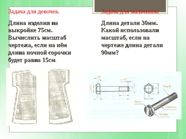Задача для девочек. Задача для мальчиков. Длина изделия на выкройке 75см. Вычислить масштаб чертежа, если на нём длина ночной сорочки будет равна 15см . Длина детали 30мм. Какой использовали масштаб, если на чертеже длина детали 90мм? 