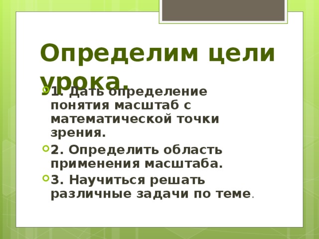 Определим цели урока. 1. Дать определение понятия масштаб с математической точки зрения. 2. Определить область применения масштаба. 3. Научиться решать различные задачи по теме . 