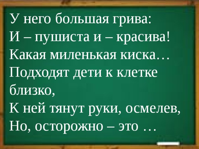У него большая грива:  И – пушиста и – красива!  Какая миленькая киска…  Подходят дети к клетке близко,  К ней тянут руки, осмелев,  Но, осторожно – это … 