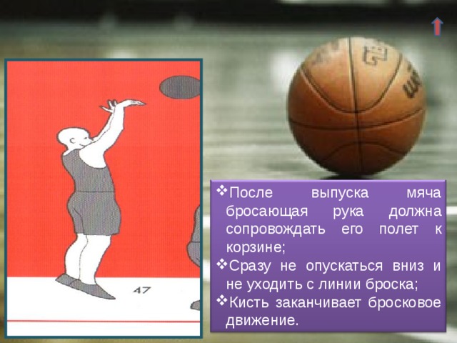 После выпуска мяча бросающая рука должна сопровождать его полет к корзине; Сразу не опускаться вниз и не уходить с линии броска; Кисть заканчивает бросковое движение. 