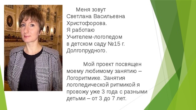  Меня зовут  Светлана Васильевна Христофорова.  Я работаю  Учителем-логопедом  в детском саду №15 г. Долгопрудного.     Мой проект посвящен моему любимому занятию – Логоритмике. Занятия логопедической ритмикой я провожу уже 3 года с разными детьми – от 3 до 7 лет. 