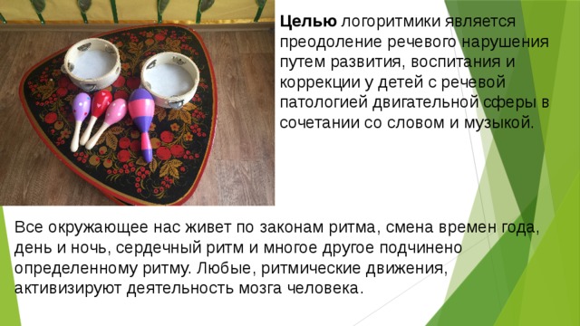 Целью логоритмики является преодоление речевого нарушения путем развития, воспитания и коррекции у детей с речевой патологией двигательной сферы в сочетании со словом и музыкой.   Все окружающее нас живет по законам ритма, смена времен года, день и ночь, сердечный ритм и многое другое подчинено определенному ритму. Любые, ритмические движения, активизируют деятельность мозга человека.   