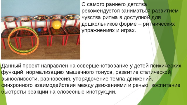 С самого раннего детства рекомендуется заниматься развитием чувства ритма в доступной для дошкольников форме – ритмических упражнениях и играх.    Данный проект направлен на совершенствование у детей психических функций, нормализацию мышечного тонуса, развитие статической выносливости, равновесия, упорядочение темпа движений, синхронного взаимодействия между движениями и речью, воспитание быстроты реакции на словесные инструкции.  