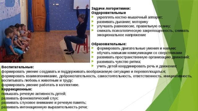 Задачи логоритмики: Оздоровительные укреплять костно-мышечный аппарат; развивать дыхание; моторику улучшать равновесие, правильную осанку; снижать психологическую закрепощенность, снимать эмоциональное напряжение Образовательные: формировать двигательные умения и навыки; обучать навыкам коммуникации со сверстниками развивать пространственную организацию движений; развивать чувство ритма; учить детей координировать речь и движения; Воспитательные: формировать умение создавать и поддерживать воображаемую ситуацию и перевоплощаться; формировать взаимопонимание, доброжелательность, самостоятельность, ответственность, инициативность, воспитывать любовь к животным и труду; формировать умение работать в коллективе. Коррекционные: повышать речевую активность детей; развивать фонематический слух; развивать слуховое внимание и речевую память; развивать интонационную выразительность речи; 