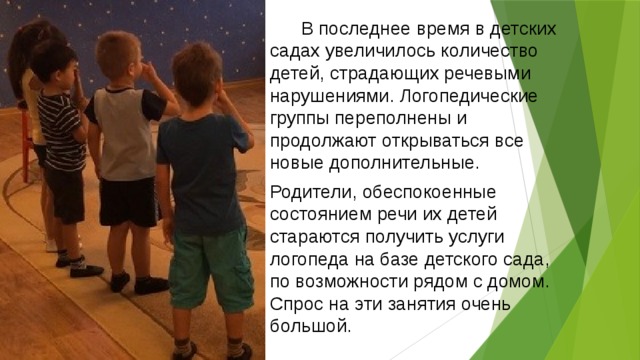  В последнее время в детских садах увеличилось количество детей, страдающих речевыми нарушениями. Логопедические группы переполнены и продолжают открываться все новые дополнительные. Родители, обеспокоенные состоянием речи их детей стараются получить услуги логопеда на базе детского сада, по возможности рядом с домом. Спрос на эти занятия очень большой. 