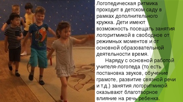 Логопедическая ритмика проходит в детском саду в рамках дополнительного кружка. Дети имеют возможность посещать занятия логоритмикой в свободное от режимных моментов и от основной образовательной деятельности время.  Наряду с основной работой учителя-логопеда (то есть постановка звуков, обучение грамоте, развитие связной речи и т.д.) занятия логоритмикой оказывают благотворное влияние на речь ребенка. 