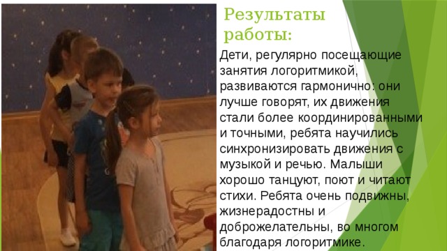 Результаты работы: Дети, регулярно посещающие занятия логоритмикой, развиваются гармонично: они лучше говорят, их движения стали более координированными и точными, ребята научились синхронизировать движения с музыкой и речью. Малыши хорошо танцуют, поют и читают стихи. Ребята очень подвижны, жизнерадостны и доброжелательны, во многом благодаря логоритмике. 