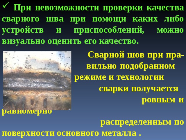  При невозможности проверки качества сварного шва при помощи каких либо устройств и приспособлений, можно визуально оценить его качество.   Сварной шов при пра-    вильно подобранном     режиме и технологии      сварки получается    ровным и равномерно  распределенным по поверхности основного металла .  