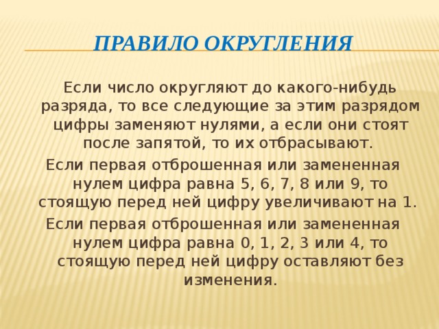 Правило округления  Если число округляют до какого-нибудь разряда, то все следующие за этим разрядом цифры заменяют нулями, а если они стоят после запятой, то их отбрасывают. Если первая отброшенная или замененная нулем цифра равна 5, 6, 7, 8 или 9, то стоящую перед ней цифру увеличивают на 1. Если первая отброшенная или замененная нулем цифра равна 0, 1, 2, 3 или 4, то стоящую перед ней цифру оставляют без изменения. 