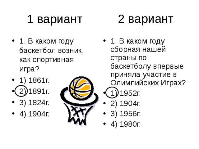 2 вариант 1. В каком году баскетбол возник, как спортивная игра? 1) 1861г. 2) 1891г. 3) 1824г. 4) 1904г. 1. В каком году сборная нашей страны по баскетболу впервые при­няла участие в Олимпийских Играх? 1) 1952г. 2) 1904г. 3) 1956г. 4) 1980г. 