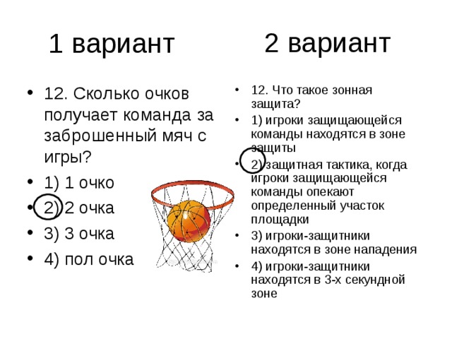 2 вариант 12. Сколько очков получает команда за заброшенный мяч с игры? 1) 1 очко 2) 2 очка 3) 3 очка 4) пол очка 12. Что такое зонная защита? 1) игроки защищающейся команды находятся в зоне защиты 2) защитная тактика, когда игроки защищающейся команды опекают определенный участок площадки 3) игроки-защитники находятся в зоне нападения 4) игроки-защитники находятся в 3-х секундной зоне 