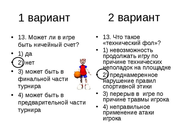 2 вариант 13. Может ли в игре быть ничейный счет? 1) да 2) нет 3) может быть в финальной части турнира 4) может быть в предварительной части турнира 13. Что такое «технический фол»? 1) невозможность продолжать игру по причине технических неполадок на площадке 2) преднамеренное нарушение правил спортивной этики 3) перерыв в игре по причине травмы игрока 4) неправильное применение атаки игрока 