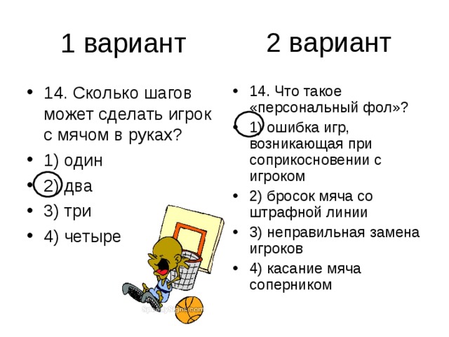 2 вариант 14. Сколько шагов может сделать игрок с мячом в руках? 1) один 2) два 3) три 4) четыре 14. Что такое «персональный фол»? 1) ошибка игр, возникающая при соприкосновении с игроком 2) бросок мяча со штрафной линии 3) неправильная замена игроков 4) касание мяча соперником 