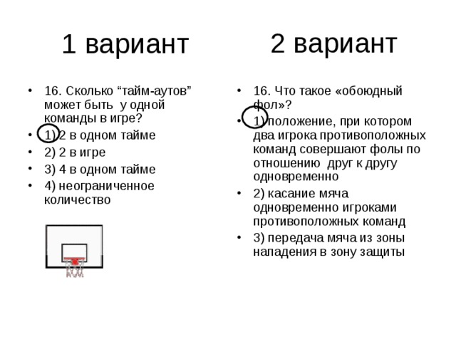 2 вариант 16. Сколько “тайм-аутов” может быть у одной команды в игре? 1) 2 в одном тайме 2) 2 в игре 3) 4 в одном тайме 4) неограниченное количество 16. Что такое «обоюдный фол»? 1) положение, при котором два игрока противоположных команд совершают фолы по отношению друг к другу одновременно 2) касание мяча одновременно игроками противоположных команд 3) передача мяча из зоны нападения в зону защиты 