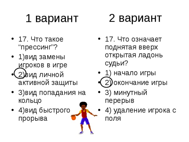 2 вариант 17. Что такое “прессинг”? 1)вид замены игроков в игре 2)вид личной активной защиты 3)вид попадания на кольцо 4)вид быстрого прорыва 17. Что означает поднятая вверх открытая ладонь судьи? 1) начало игры 2) окончание игры 3) минутный перерыв 4) удаление игрока с поля 