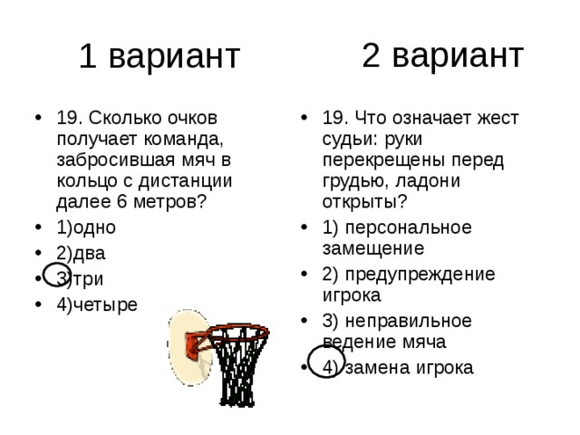 2 вариант 19. Сколько очков получает команда, забросившая мяч в кольцо с дистанции далее 6 метров? 1)одно 2)два 3)три 4)четыре 19. Что означает жест судьи: руки перекрещены перед грудью, ладони открыты? 1) персональное замещение 2) предупреждение игрока 3) неправильное ведение мяча 4) замена игрока 