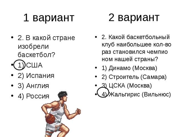 2 вариант 2. В какой стране изобрели баскетбол? 1) США 2) Испания 3) Англия 4) Россия 2. Какой баскетбольный клуб наибольшее кол-во раз становился чемпио­ном нашей страны? 1) Динамо (Москва) 2) Строитель (Самара) 3) ЦСКА (Москва) 4) Жальгирис (Вильнюс) 