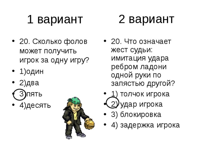 2 вариант 20. Сколько фолов может получить игрок за одну игру? 1)один 2)два 3)пять 4)десять 20. Что означает жест судьи: имитация удара ребром ладони одной руки по запястью другой? 1) толчок игрока 2) удар игрока 3) блокировка 4) задержка игрока 