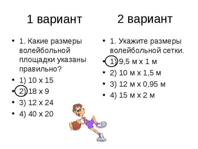 2 вариант 1. Какие размеры волейбольной площадки указаны правильно? 1) 10 х 15 2) 18 х 9 3) 12 х 24 4) 40 х 20 1. Укажите размеры волейбольной сетки. 1) 9,5 м х 1 м 2) 10 м х 1,5 м 3) 12 м х 0,95 м 4) 15 м х 2 м 