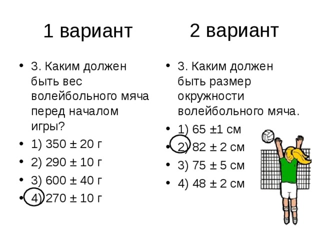 2 вариант 3. Каким должен быть вес волейбольного мяча перед началом игры? 1) 350 ± 20 г 2) 290 ± 10 г 3) 600 ± 40 г 4) 270 ± 10 г 3. Каким должен быть размер окружности волейбольного мяча. 1) 65 ±1 см 2) 82 ± 2 см 3) 75 ± 5 см 4) 48 ± 2 см 
