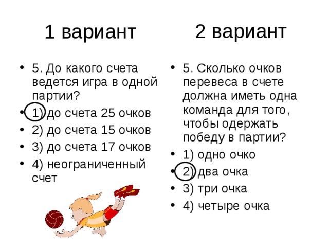 2 вариант 5. До какого счета ведется игра в одной партии? 1) до счета 25 очков 2) до счета 15 очков 3) до счета 17 очков 4) неограниченный счет 5. Сколько очков перевеса в счете должна иметь одна команда для того, чтобы одержать победу в партии? 1) одно очко 2) два очка 3) три очка 4) четыре очка 