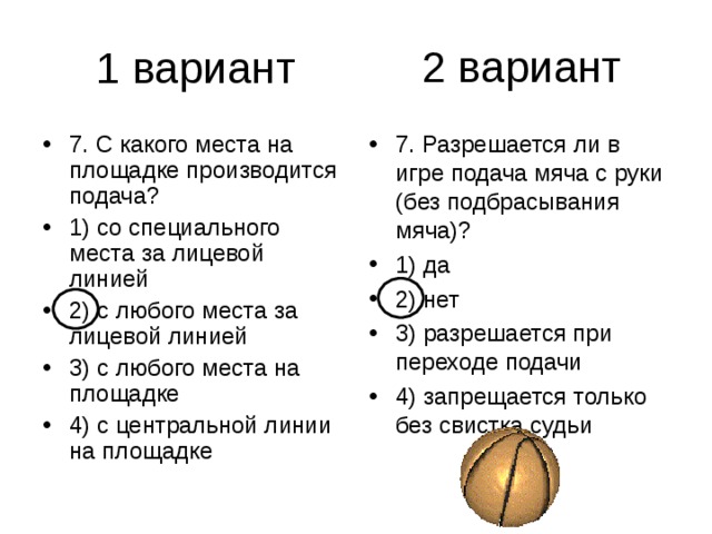 2 вариант 7. С какого места на площадке производится подача? 1) со специального места за лицевой линией 2) с любого места за лицевой линией 3) с любого места на площадке 4) с центральной линии на площадке 7. Разрешается ли в игре подача мяча с руки (без подбрасывания мяча)? 1) да 2) нет 3) разрешается при переходе подачи 4) запрещается только без свистка судьи 