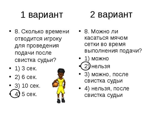 2 вариант 8. Сколько времени отводится игроку для проведения подачи после свистка судьи? 1) 3 сек. 2) 6 сек. 3) 10 сек. 4) 5 сек. 8. Можно ли касаться мячом сетки во время выполнения подачи? 1) можно 2) нельзя 3) можно, после свистка судьи 4) нельзя, после свистка судьи 
