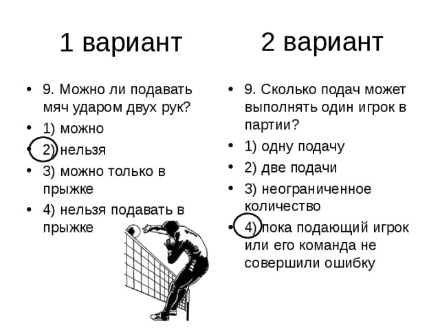 2 вариант 9. Можно ли подавать мяч ударом двух рук? 1) можно 2) нельзя 3) можно только в прыжке 4) нельзя подавать в прыжке 9. Сколько подач может выполнять один игрок в партии? 1) одну подачу 2) две подачи 3) неограниченное количество 4) пока подающий игрок или его команда не совершили ошибку 