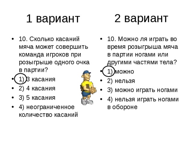 2 вариант 10. Сколько касаний мяча может совершить команда игроков при розыгрыше одного очка в партии? 1) 3 касания 2) 4 касания 3) 5 касания 4) неограниченное количество касаний 10. Можно ля играть во время розыгрыша мяча в партии ногами или другими частями тела? 1) можно 2) нельзя 3) можно играть ногами 4) нельзя играть ногами в обороне 