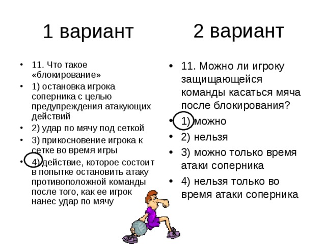 2 вариант 11. Что такое «блокирование» 1) остановка игрока соперника с целью предупреждения атакующих действий 2) удар по мячу под сеткой 3) прикосновение игрока к сетке во время игры 4) действие, которое состоит в попытке остановить атаку противоположной команды после того, как ее игрок нанес удар по мячу 11. Можно ли игроку защищающейся команды касаться мяча после блокирования? 1) можно 2) нельзя 3) можно только время атаки соперника 4) нельзя только во время атаки соперника 