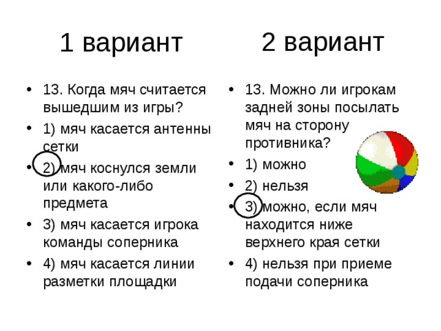 2 вариант 13. Когда мяч считается вышедшим из игры? 1) мяч касается антенны сетки 2) мяч коснулся земли или какого-либо предмета 3) мяч касается игрока команды соперника 4) мяч касается линии разметки площадки 13. Можно ли игрокам задней зоны посылать мяч на сторону противника? 1) можно 2) нельзя 3) можно, если мяч находится ниже верхнего края сетки 4) нельзя при приеме подачи соперника 