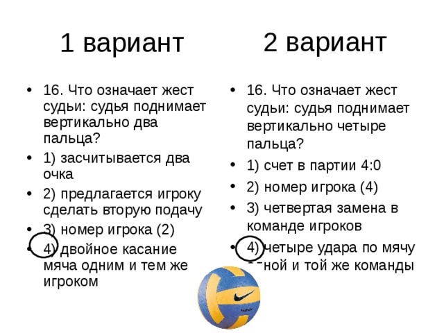 2 вариант 16. Что означает жест судьи: судья поднимает вертикально два пальца? 1) засчитывается два очка 2) предлагается игроку сделать вторую подачу 3) номер игрока (2) 4) двойное касание мяча одним и тем же игроком 16. Что означает жест судьи: судья поднимает вертикально четыре пальца? 1) счет в партии 4:0 2) номер игрока (4) 3) четвертая замена в команде игроков 4) четыре удара по мячу одной и той же команды 