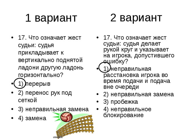 2 вариант 17. Что означает жест судьи: судья прикладывает к вертикально поднятой ладони другую ладонь горизонтально? 1) перерыв 2) перенос рук под сеткой 3) неправильная замена 4) замена 17. Что означает жест судьи: судья делает рукой круг и указывает на игрока, допустившего ошибку? 1) неправильная расстановка игрока во время подачи и подача вне очереди 2) неправильная замена 3) пробежка 4) неправильное блокирование 