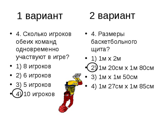 2 вариант 4. Сколько игроков обеих команд одновременно участвуют в игре? 1) 8 игроков 2) 6 игроков 3) 5 игроков 4) 10 игроков 4. Размеры баскетбольного щита? 1) 1м х 2м 2) 1м 20см х 1м 80см 3) 1м х 1м 50см 4) 1м 27см х 1м 85см 