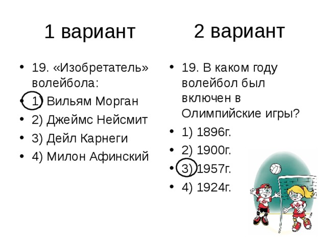 2 вариант 19. «Изобретатель» волейбола: 1) Вильям Морган 2) Джеймс Нейсмит 3) Дейл Карнеги 4) Милон Афинский 19. В каком году волейбол был включен в Олимпийские игры? 1) 1896г. 2) 1900г. 3) 1957г. 4) 1924г. 