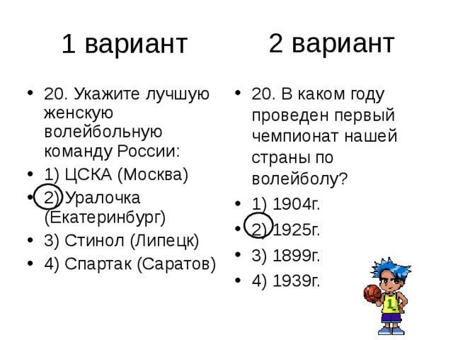 2 вариант 20. Укажите лучшую женскую волейбольную команду России: 1) ЦСКА (Москва) 2) Уралочка (Екатеринбург) 3) Стинол (Липецк) 4) Спартак (Саратов) 20. В каком году проведен первый чемпионат нашей страны по волейболу? 1) 1904г. 2) 1925г. 3) 1899г. 4) 1939г. 
