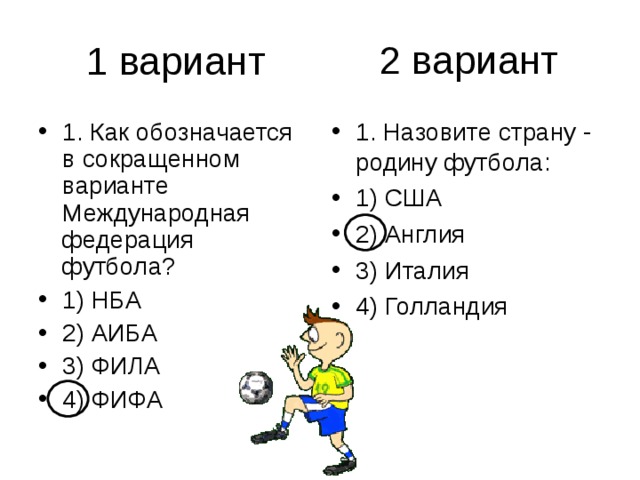 2 вариант 1. Как обозначается в сокращенном варианте Международная федерация футбола? 1) НБА 2) АИБА 3) ФИЛА 4) ФИФА 1. Назовите страну - родину футбола: 1) США 2) Англия 3) Италия 4) Голландия 