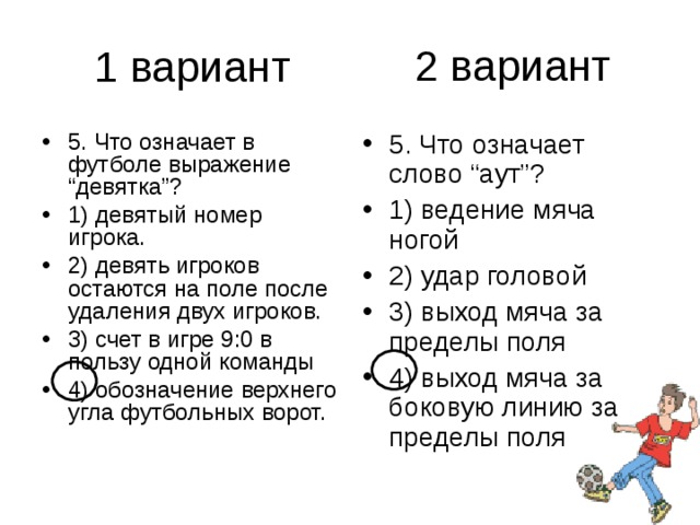 2 вариант 5. Что означает в футболе выражение “девятка”? 1) девятый номер игрока. 2) девять игроков остаются на поле после удаления двух игроков. 3) счет в игре 9:0 в пользу одной команды 4) обозначение верхнего угла футбольных ворот. 5. Что означает слово “аут”? 1) ведение мяча ногой 2) удар головой 3) выход мяча за пределы поля 4) выход мяча за боковую линию за пределы поля 